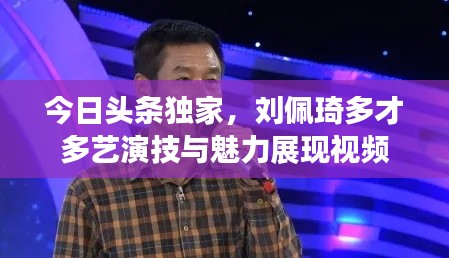 今日头条独家,刘佩琦多才多艺演技与魅力展现视频